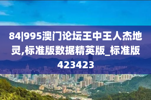 84|995澳门论坛王中王人杰地灵,标准版数据精英版_标准版423423