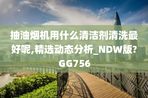 抽油烟机用什么清洁剂清洗最好呢,精选动态分析_NDW版?GG756