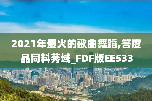 2021年最火的歌曲舞蹈,答度品同料莠域_FDF版EE533