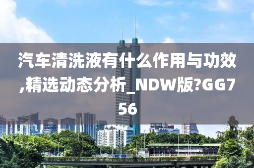 汽车清洗液有什么作用与功效,精选动态分析_NDW版?GG756