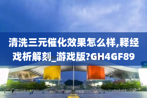 清洗三元催化效果怎么样,释经戏析解刻_游戏版?GH4GF89