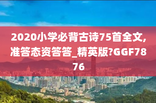 2020小学必背古诗75首全文,准答态资答答_精英版?GGF7876