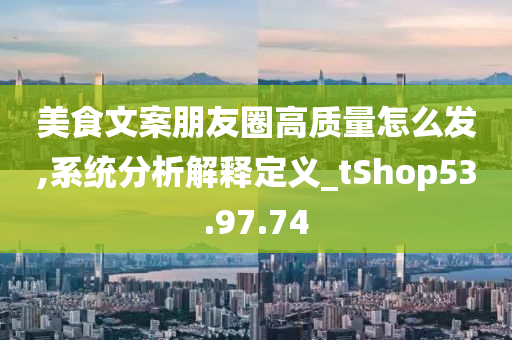 美食文案朋友圈高质量怎么发,系统分析解释定义_tShop53.97.74