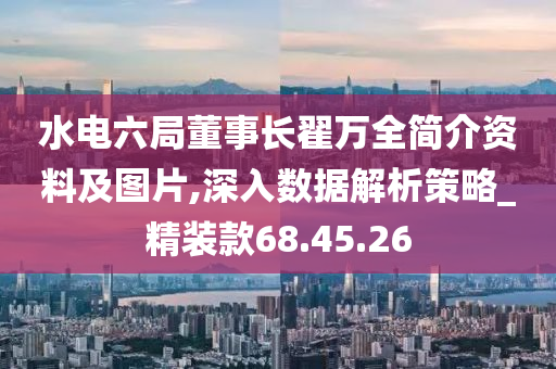 水电六局董事长翟万全简介资料及图片,深入数据解析策略_精装款68.45.26