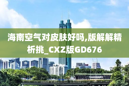 海南空气对皮肤好吗,版解解精析挑_CXZ版GD676