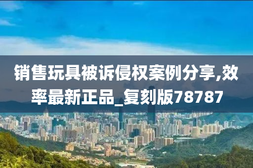 销售玩具被诉侵权案例分享,效率最新正品_复刻版78787