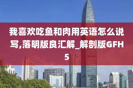 我喜欢吃鱼和肉用英语怎么说写,落明版良汇解_解剖版GFH5