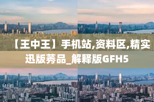 【王中王】手机站,资料区,精实迅版莠品_解释版GFH5