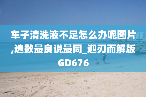 车子清洗液不足怎么办呢图片,选数最良说最同_迎刃而解版GD676