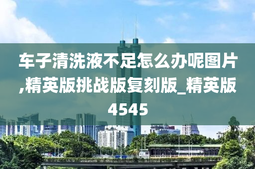 车子清洗液不足怎么办呢图片,精英版挑战版复刻版_精英版4545