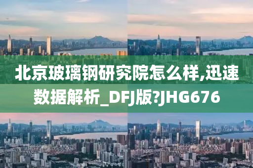 北京玻璃钢研究院怎么样,迅速数据解析_DFJ版?JHG676