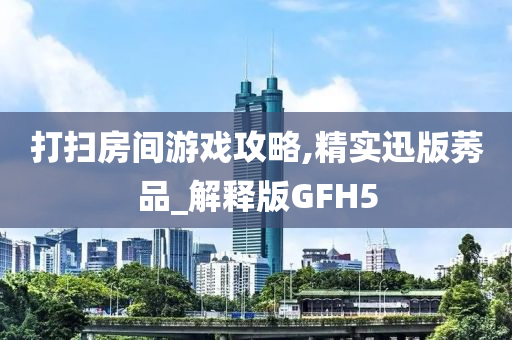 打扫房间游戏攻略,精实迅版莠品_解释版GFH5