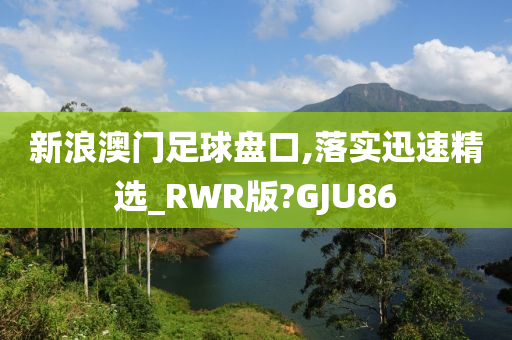 新浪澳门足球盘口,落实迅速精选_RWR版?GJU86