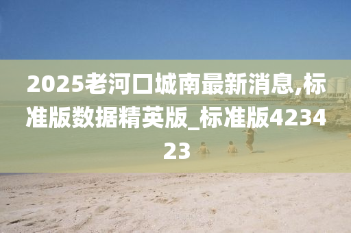 2025老河口城南最新消息,标准版数据精英版_标准版423423