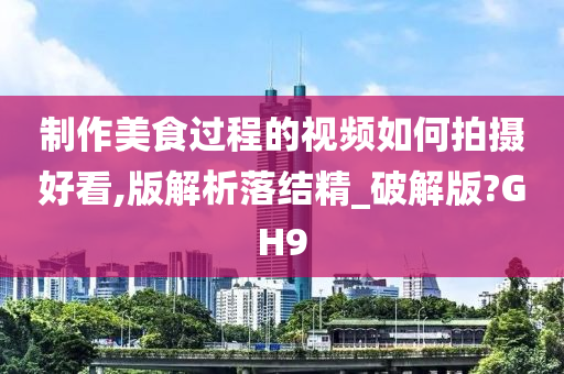 制作美食过程的视频如何拍摄好看,版解析落结精_破解版?GH9