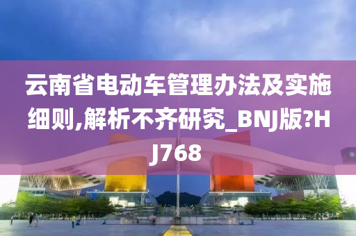 云南省电动车管理办法及实施细则,解析不齐研究_BNJ版?HJ768