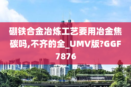 硼铁合金冶炼工艺要用冶金焦碳吗,不齐的全_UMV版?GGF7876