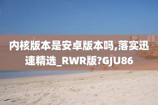 内核版本是安卓版本吗,落实迅速精选_RWR版?GJU86