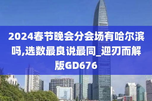 2024春节晚会分会场有哈尔滨吗,选数最良说最同_迎刃而解版GD676