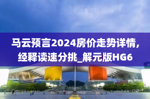 马云预言2024房价走势详情,经释读速分挑_解元版HG6