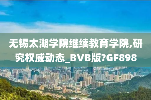 无锡太湖学院继续教育学院,研究权威动态_BVB版?GF898