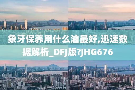 象牙保养用什么油最好,迅速数据解析_DFJ版?JHG676