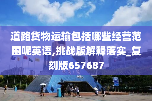 道路货物运输包括哪些经营范围呢英语,挑战版解释落实_复刻版657687