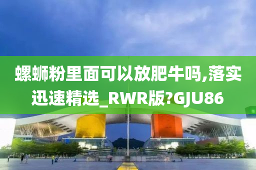 螺蛳粉里面可以放肥牛吗,落实迅速精选_RWR版?GJU86