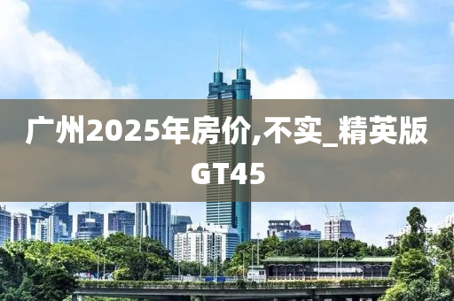 广州2025年房价,不实_精英版GT45