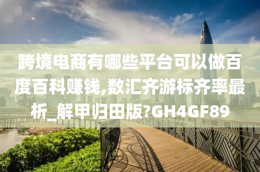 跨境电商有哪些平台可以做百度百科赚钱,数汇齐游标齐率最析_解甲归田版?GH4GF89