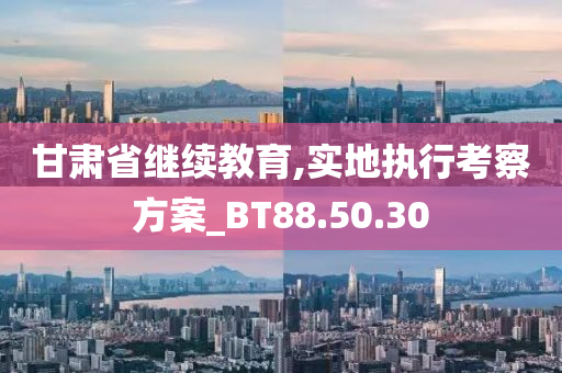 甘肃省继续教育,实地执行考察方案_BT88.50.30