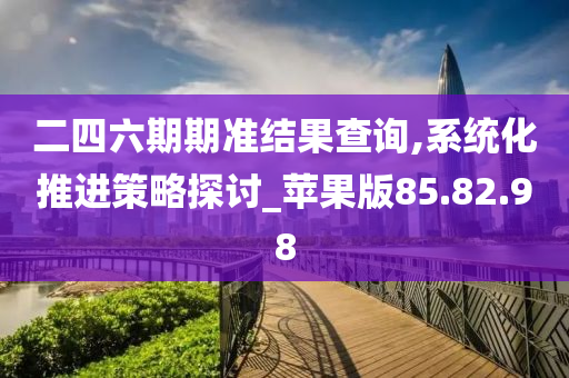 二四六期期准结果查询,系统化推进策略探讨_苹果版85.82.98