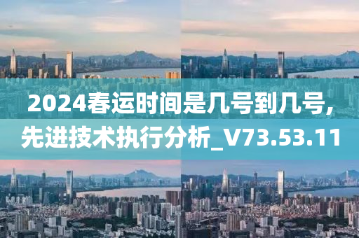 2024春运时间是几号到几号,先进技术执行分析_V73.53.11