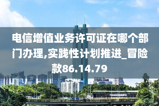 电信增值业务许可证在哪个部门办理,实践性计划推进_冒险款86.14.79