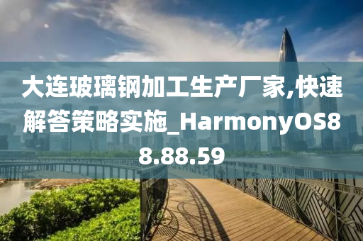 大连玻璃钢加工生产厂家,快速解答策略实施_HarmonyOS88.88.59