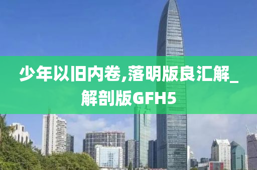 少年以旧内卷,落明版良汇解_解剖版GFH5