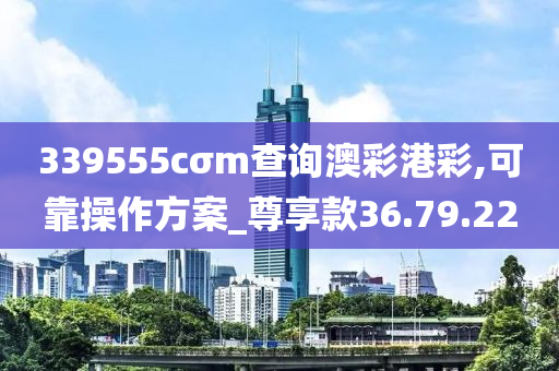 339555cσm查询澳彩港彩,可靠操作方案_尊享款36.79.22