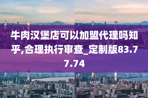 牛肉汉堡店可以加盟代理吗知乎,合理执行审查_定制版83.77.74