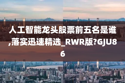 人工智能龙头股票前五名是谁,落实迅速精选_RWR版?GJU86