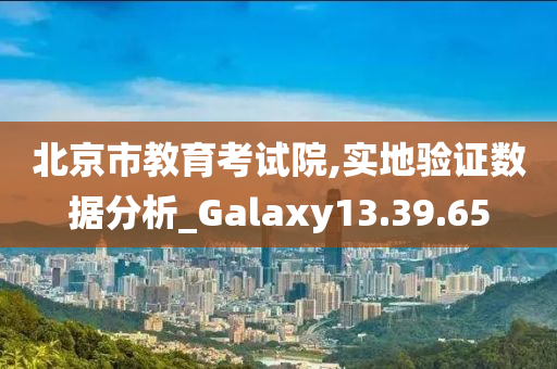 北京市教育考试院,实地验证数据分析_Galaxy13.39.65