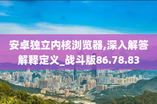 安卓独立内核浏览器,深入解答解释定义_战斗版86.78.83