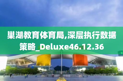 巢湖教育体育局,深层执行数据策略_Deluxe46.12.36