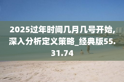 2025过年时间几月几号开始,深入分析定义策略_经典版55.31.74