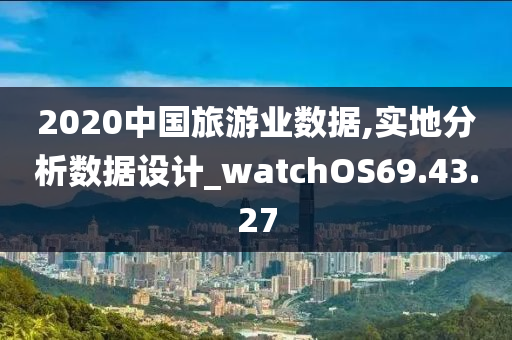 2020中国旅游业数据,实地分析数据设计_watchOS69.43.27