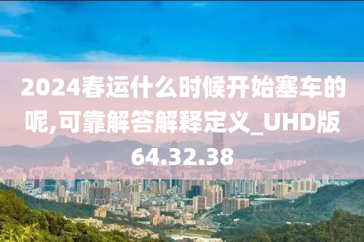 2024春运什么时候开始塞车的呢,可靠解答解释定义_UHD版64.32.38