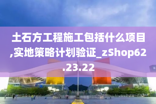 土石方工程施工包括什么项目,实地策略计划验证_zShop62.23.22