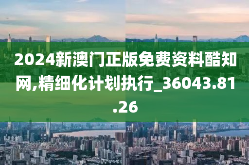 2024新澳门正版免费资料酷知网,精细化计划执行_36043.81.26