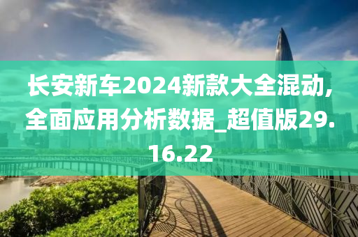 长安新车2024新款大全混动,全面应用分析数据_超值版29.16.22