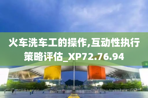 火车洗车工的操作,互动性执行策略评估_XP72.76.94