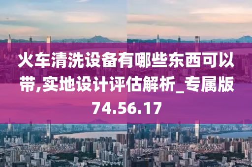 火车清洗设备有哪些东西可以带,实地设计评估解析_专属版74.56.17